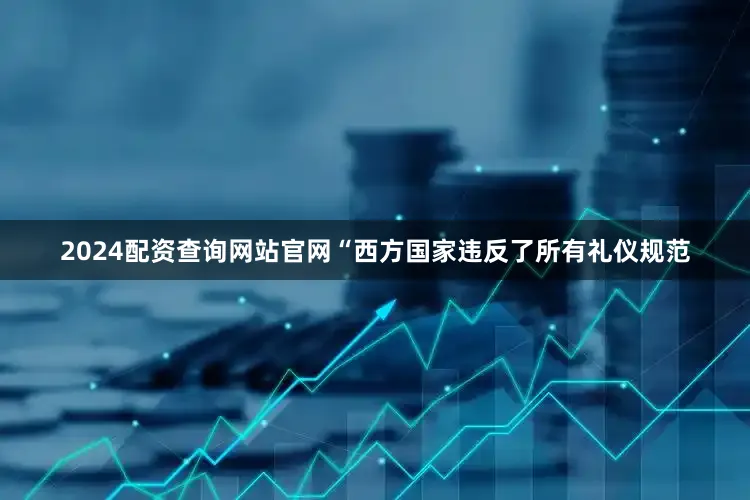 2024配资查询网站官网“西方国家违反了所有礼仪规范