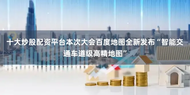 十大炒股配资平台本次大会百度地图全新发布“智能交通车道级高精地图”
