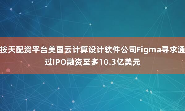 按天配资平台美国云计算设计软件公司Figma寻求通过IPO融资至多10.3亿美元