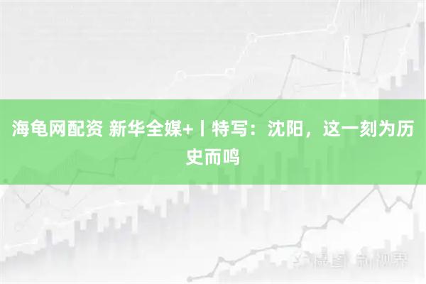 海龟网配资 新华全媒+丨特写:沈阳,这一刻为历史而鸣