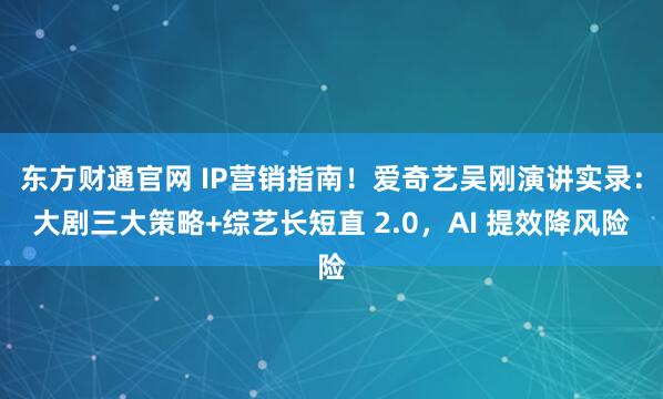 东方财通官网 IP营销指南！爱奇艺吴刚演讲实录：大剧三大策略+综艺长短直 2.0，AI 提效降风险