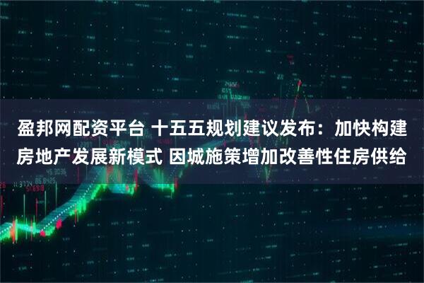 盈邦网配资平台 十五五规划建议发布：加快构建房地产发展新模式 因城施策增加改善性住房供给
