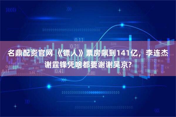 名鼎配资官网 《镖人》票房飙到141亿，李连杰谢霆锋凭啥都要谢谢吴京?