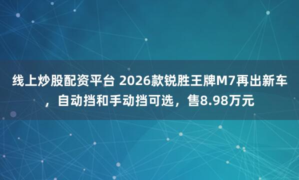 线上炒股配资平台 2026款锐胜王牌M7再出新车,自动挡和手动挡可选,售8.98万元