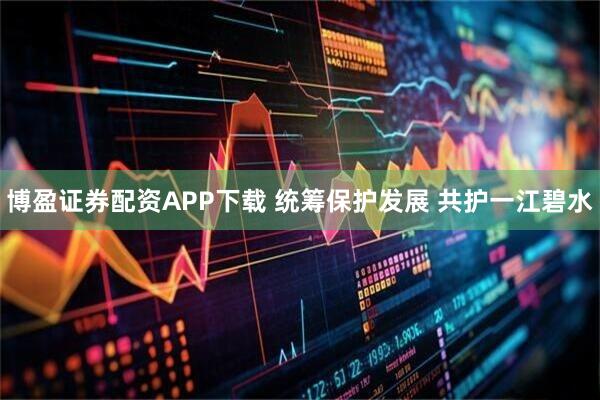 博盈证券配资APP下载 统筹保护发展 共护一江碧水