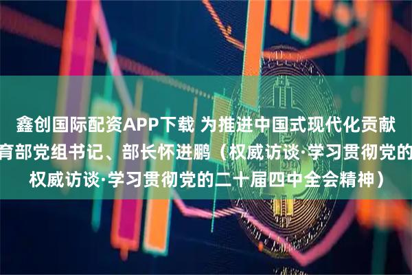 鑫创国际配资APP下载 为推进中国式现代化贡献更多教育力量——访教育部党组书记、部长怀进鹏（权威访谈·学习贯彻党的二十届四中全会精神）