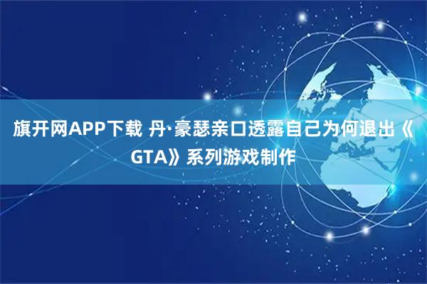 旗开网APP下载 丹·豪瑟亲口透露自己为何退出《GTA》系列游戏制作