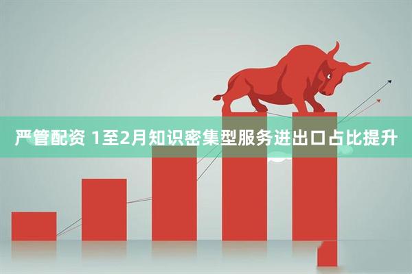 严管配资 1至2月知识密集型服务进出口占比提升