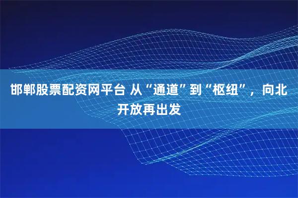 邯郸股票配资网平台 从“通道”到“枢纽”，向北开放再出发