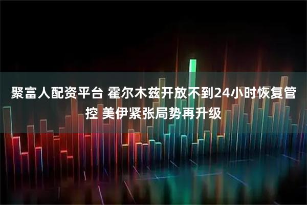 聚富人配资平台 霍尔木兹开放不到24小时恢复管控 美伊紧张局势再升级