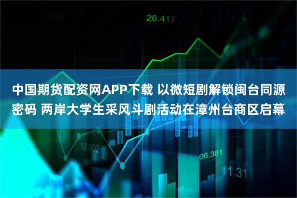 中国期货配资网APP下载 以微短剧解锁闽台同源密码 两岸大学生采风斗剧活动在漳州台商区启幕