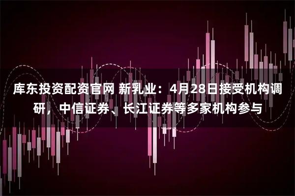 库东投资配资官网 新乳业：4月28日接受机构调研，中信证券、长江证券等多家机构参与