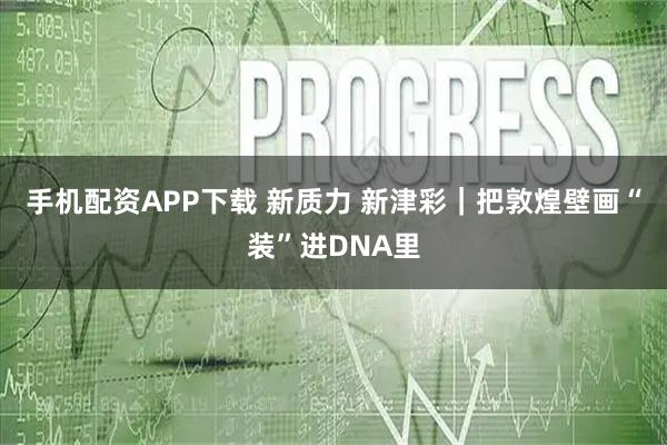 手机配资APP下载 新质力 新津彩|把敦煌壁画“装”进DNA里