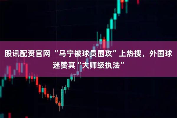 股讯配资官网 “马宁被球员围攻”上热搜,外国球迷赞其“大师级执法”
