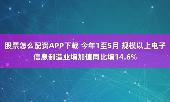 股票怎么配资APP下载 今年1至5月 规模以上电子信息制造业增加值同比增14.6%