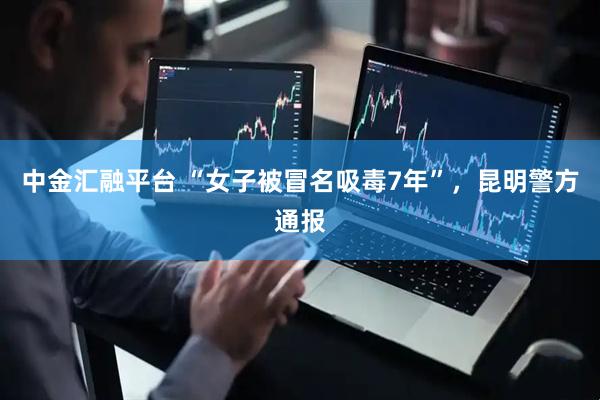 中金汇融平台 “女子被冒名吸毒7年”,昆明警方通报