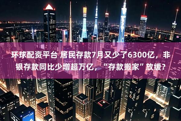 环球配资平台 居民存款7月又少了6300亿，非银存款同比少增超万亿，“存款搬家”放缓？
