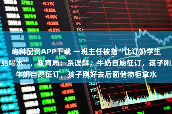屿科配资APP下载 一班主任被指“让订奶学生坐着喝奶，没订的罚站喝水”，教育局：系误解，牛奶自愿征订，孩子刚好去后面储物柜拿水