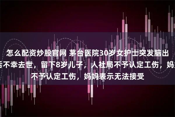 怎么配资炒股官网 茅台医院30岁女护士突发脑出血，抢救10天后不幸去世，留下8岁儿子，人社局不予认定工伤，妈妈表示无法接受